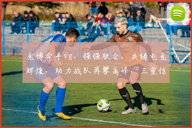 竞博牵手vg，强强联合，共铸电竞辉煌，助力战队再攀高峰，三重惊喜等你来