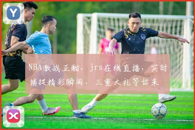 NBA激战正酣，jrs在线直播，实时捕捉精彩瞬间，三重大礼等你来