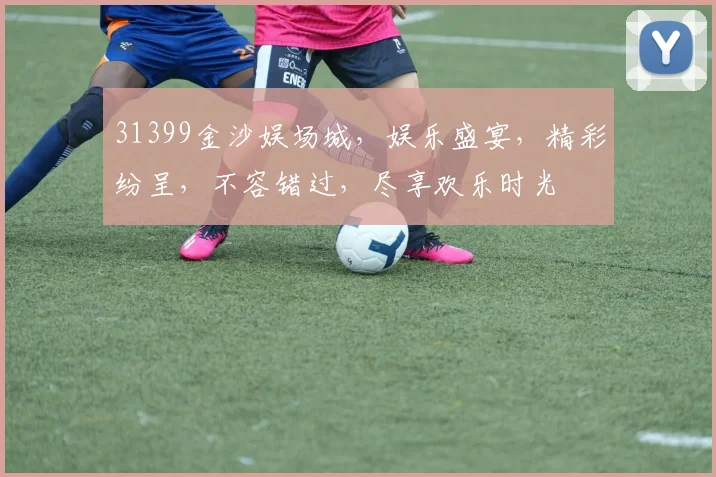 31399金沙娱场城，娱乐盛宴，精彩纷呈，不容错过，尽享欢乐时光